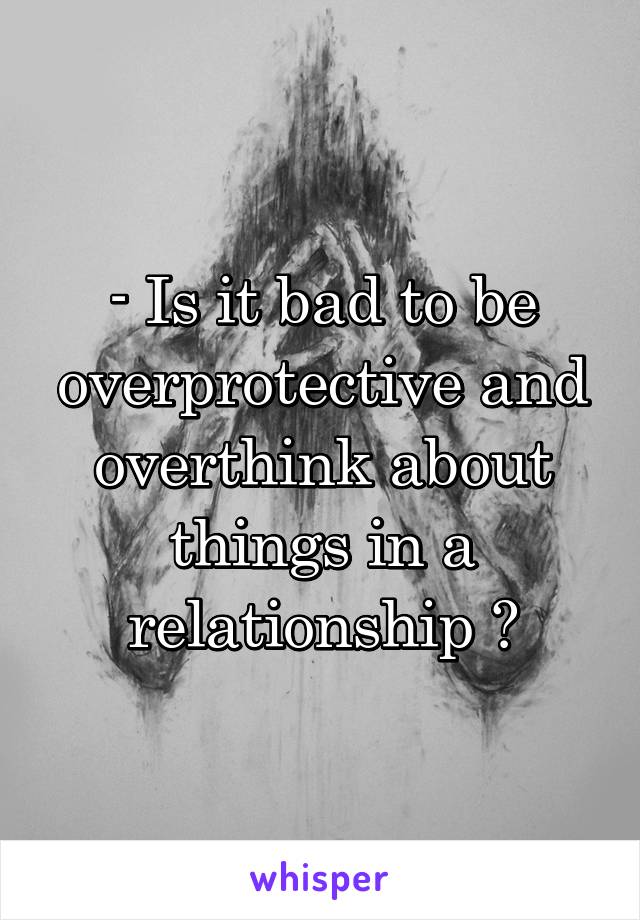 - Is it bad to be overprotective and overthink about things in a relationship ?