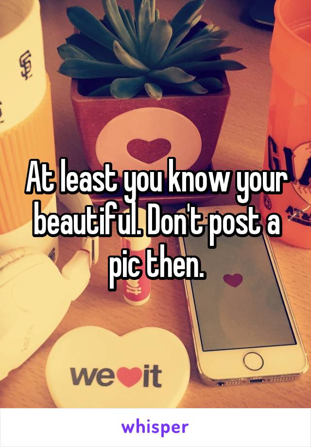 At least you know your beautiful. Don't post a pic then.