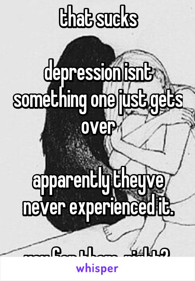 that sucks

depression isnt something one just gets over

apparently theyve never experienced it.

yay for them, right? 