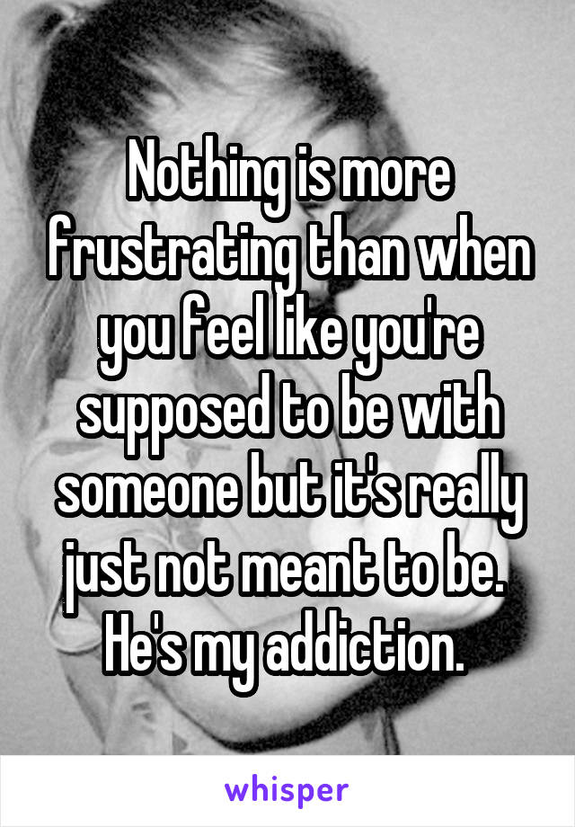 Nothing is more frustrating than when you feel like you're supposed to be with someone but it's really just not meant to be. 
He's my addiction. 