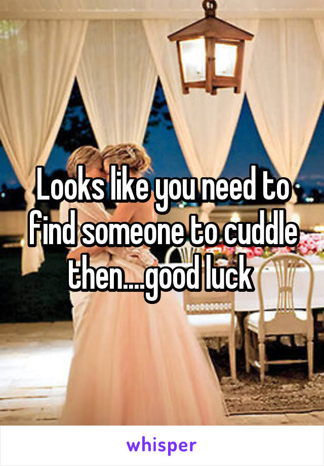 Looks like you need to find someone to cuddle then....good luck 