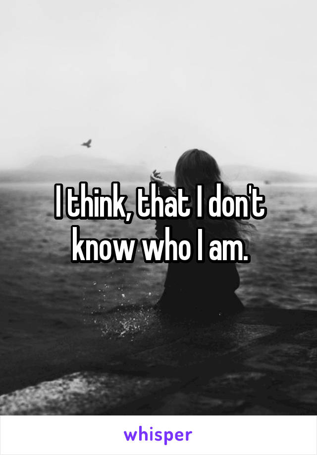 I think, that I don't know who I am.