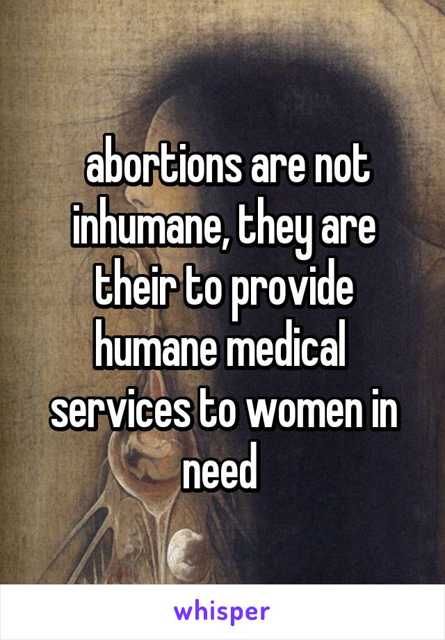  abortions are not inhumane, they are their to provide humane medical  services to women in need 