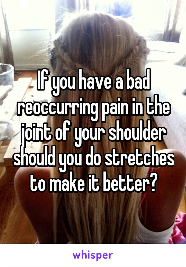 If you have a bad reoccurring pain in the joint of your shoulder should you do stretches to make it better?