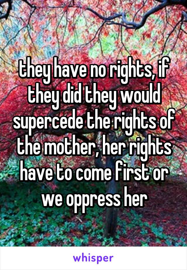 they have no rights, if they did they would supercede the rights of the mother, her rights have to come first or we oppress her