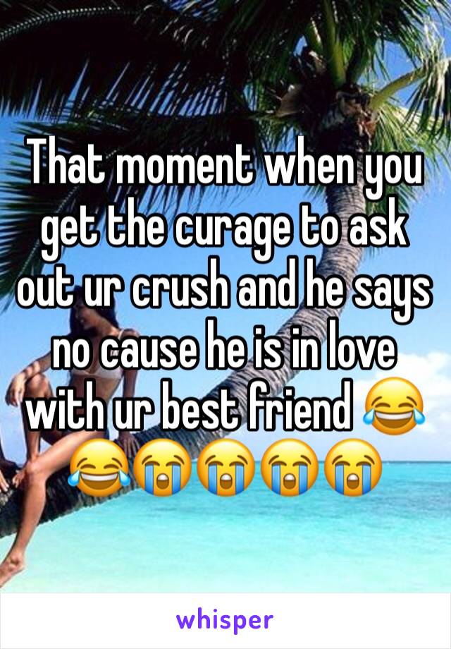 That moment when you get the curage to ask out ur crush and he says no cause he is in love with ur best friend 😂😂😭😭😭😭