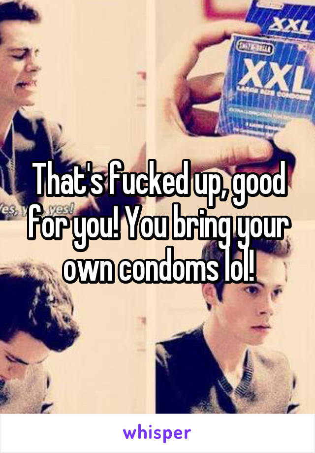 That's fucked up, good for you! You bring your own condoms lol!