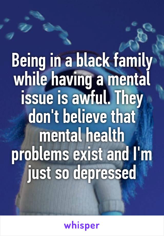 Being in a black family while having a mental issue is awful. They don't believe that mental health problems exist and I'm just so depressed