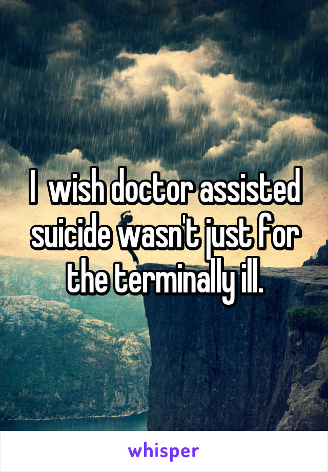 I  wish doctor assisted suicide wasn't just for the terminally ill.