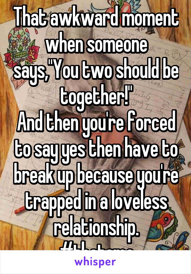 That awkward moment when someone says,"You two should be together!"
And then you're forced to say yes then have to break up because you're trapped in a loveless relationship.
#thatsme