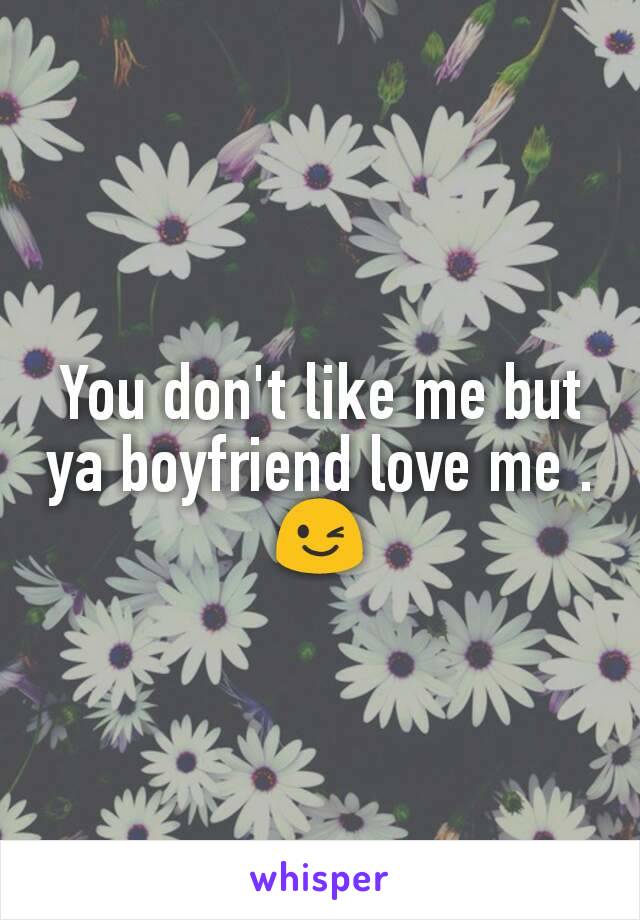 You don't like me but ya boyfriend love me .😉