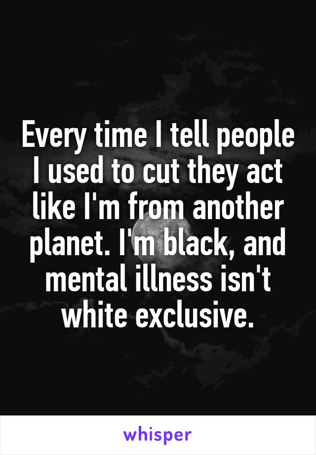 Every time I tell people I used to cut they act like I'm from another planet. I'm black, and mental illness isn't white exclusive.