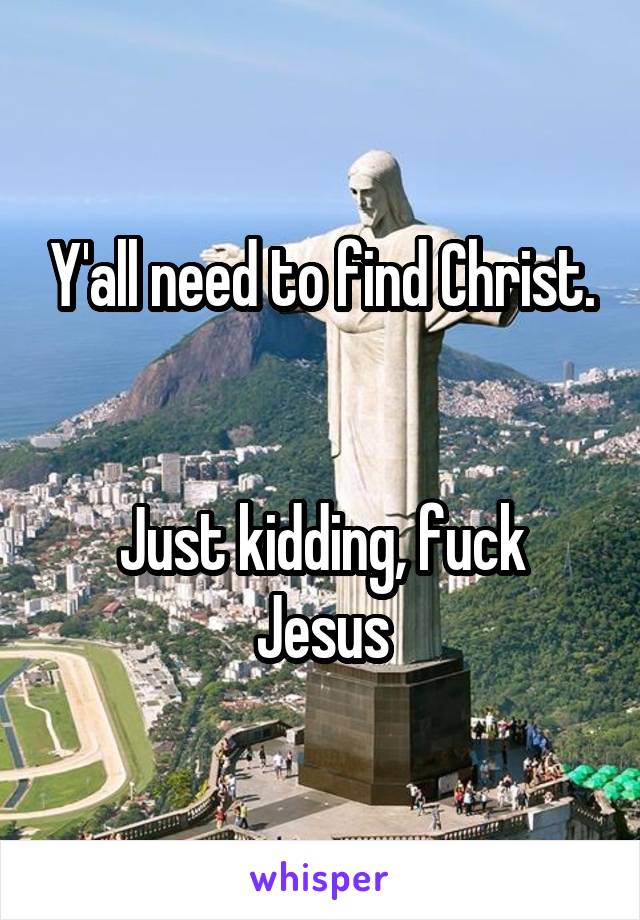 Y'all need to find Christ.


Just kidding, fuck Jesus