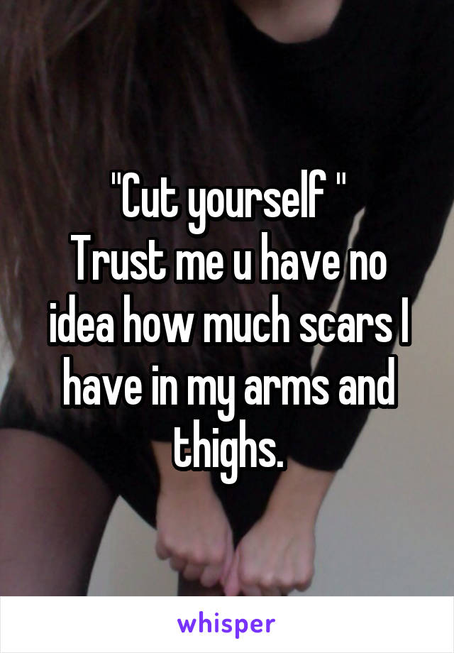 "Cut yourself "
Trust me u have no idea how much scars I have in my arms and thighs.