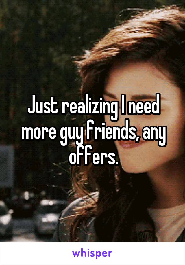 Just realizing I need more guy friends, any offers.