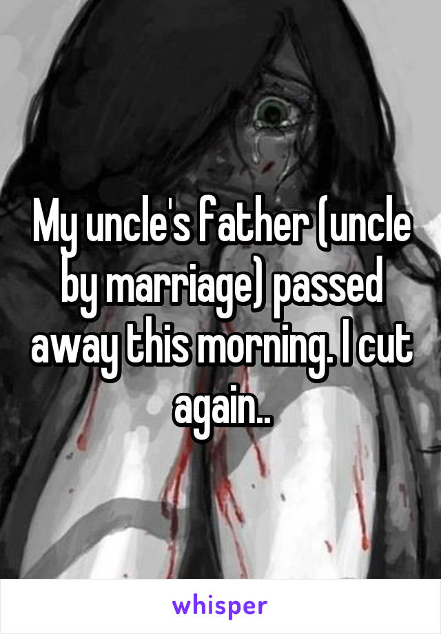 My uncle's father (uncle by marriage) passed away this morning. I cut again..