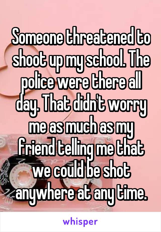 Someone threatened to shoot up my school. The police were there all day. That didn't worry me as much as my friend telling me that we could be shot anywhere at any time.