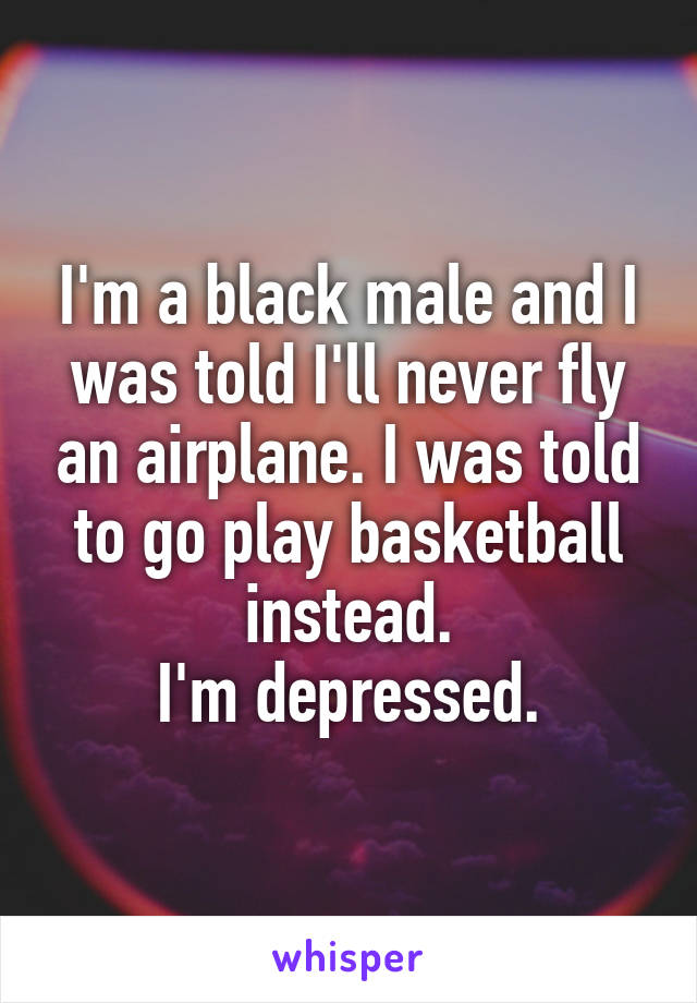 I'm a black male and I was told I'll never fly an airplane. I was told to go play basketball instead.
I'm depressed.