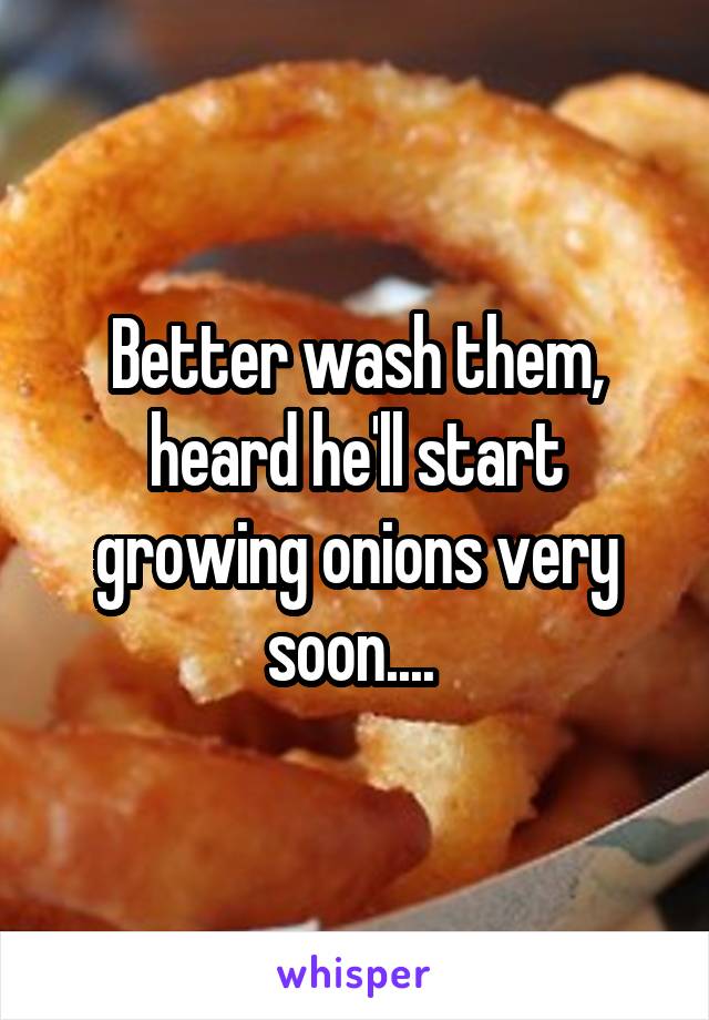 Better wash them, heard he'll start growing onions very soon.... 
