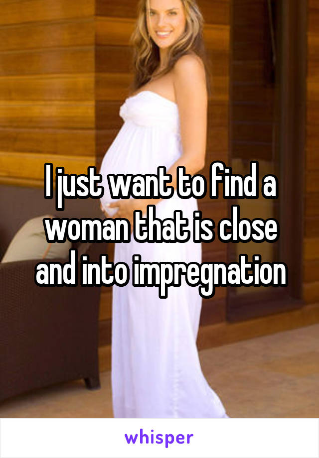 I just want to find a woman that is close and into impregnation