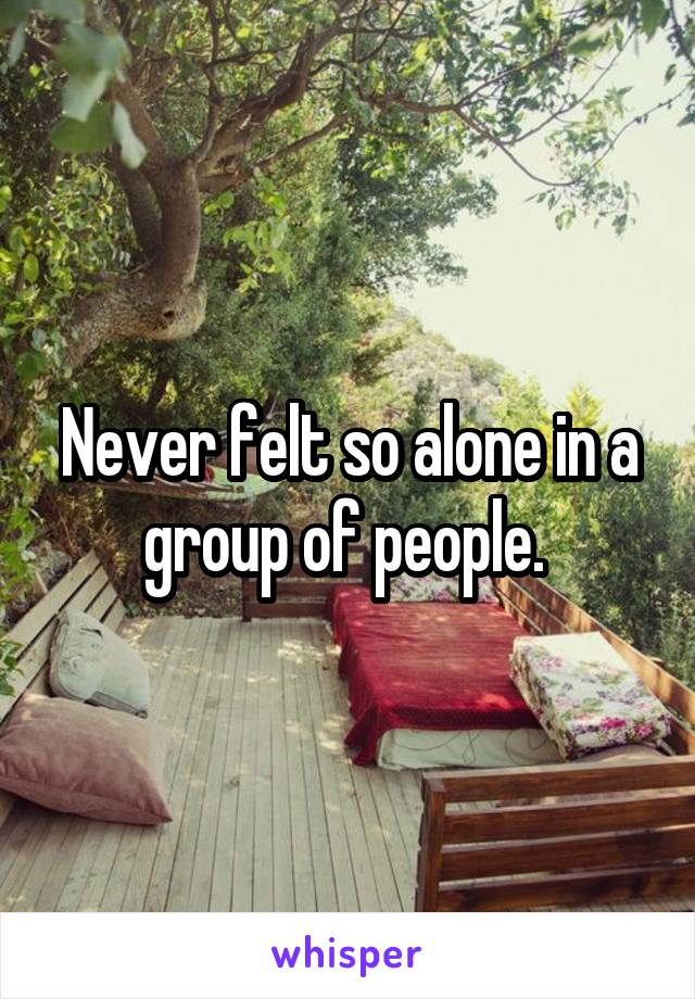 Never felt so alone in a group of people. 