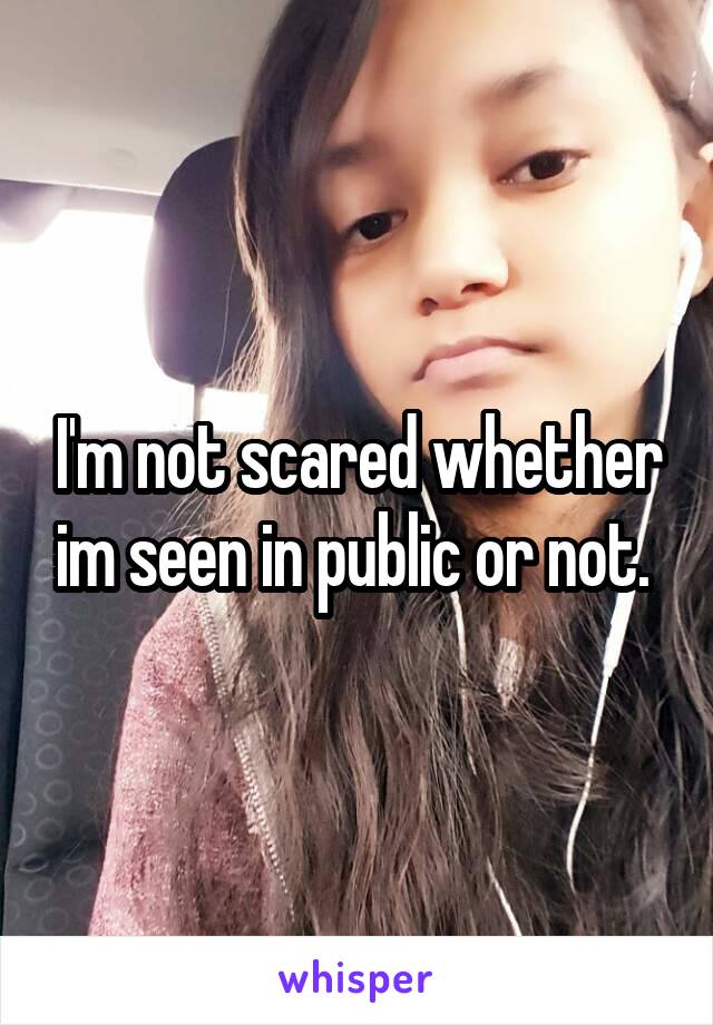 I'm not scared whether im seen in public or not. 