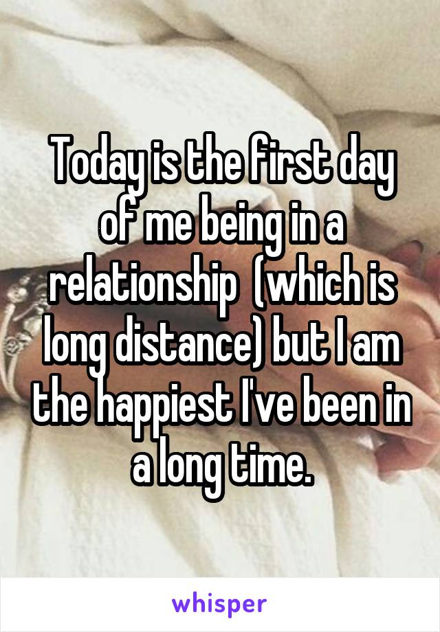 Today is the first day of me being in a relationship  (which is long distance) but I am the happiest I've been in a long time.