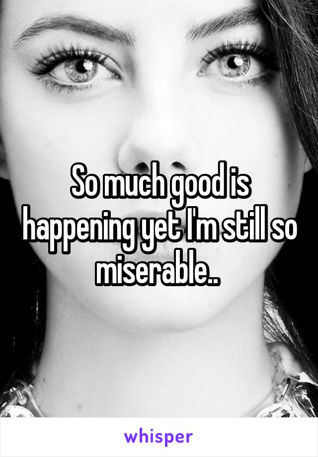 So much good is happening yet I'm still so miserable.. 