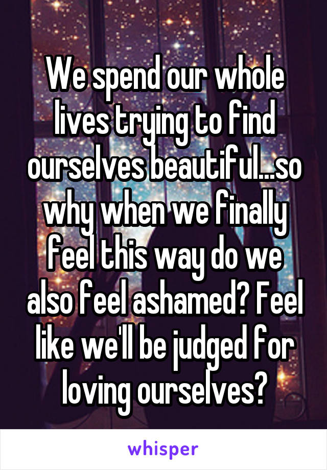 We spend our whole lives trying to find ourselves beautiful...so why when we finally feel this way do we also feel ashamed? Feel like we'll be judged for loving ourselves?