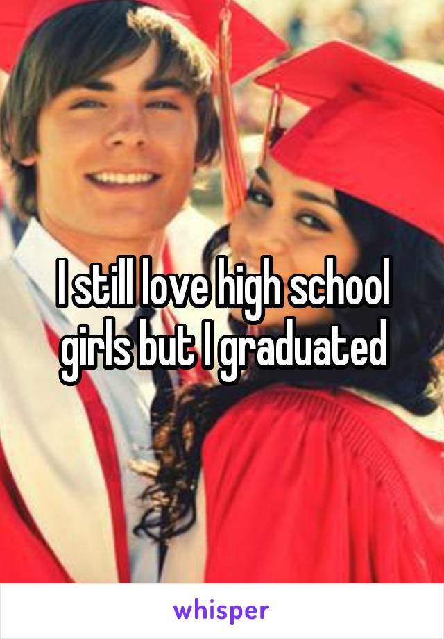 I still love high school girls but I graduated