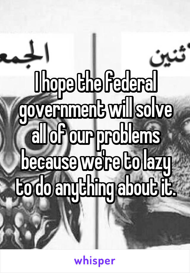 I hope the federal government will solve all of our problems because we're to lazy to do anything about it.