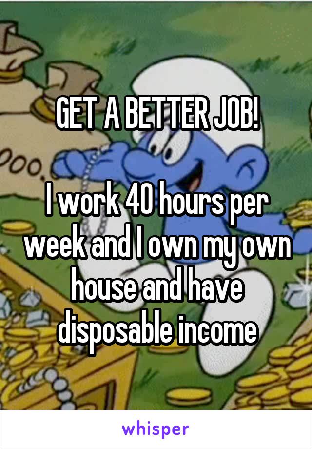 GET A BETTER JOB!

I work 40 hours per week and I own my own house and have disposable income
