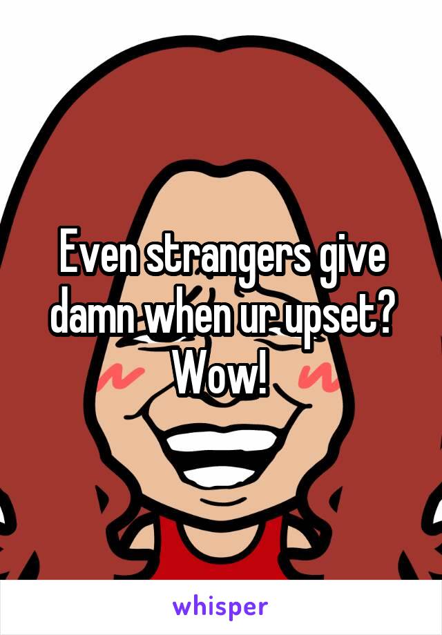 Even strangers give damn when ur upset? Wow! 
