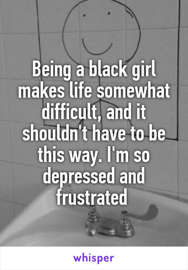 Being a black girl makes life somewhat difficult, and it shouldn't have to be this way. I'm so depressed and frustrated 