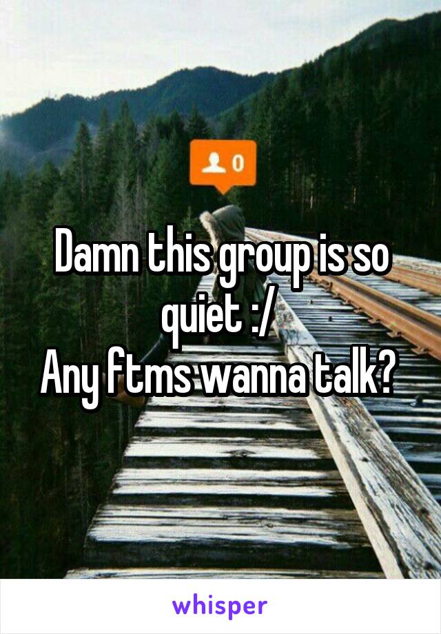 Damn this group is so quiet :/ 
Any ftms wanna talk? 