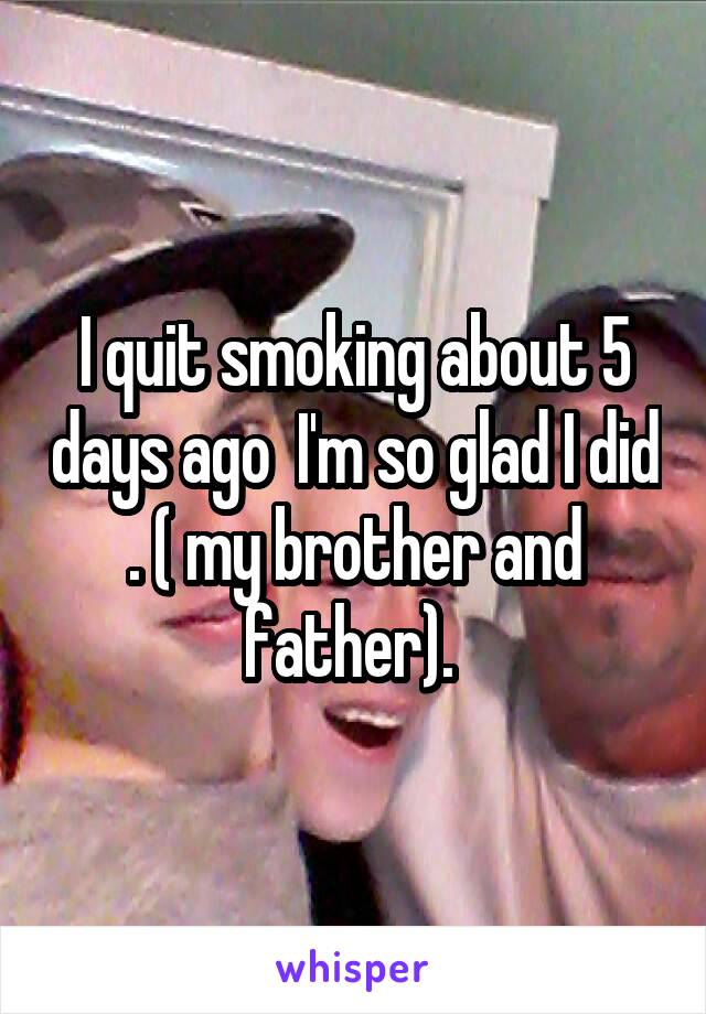 I quit smoking about 5 days ago  I'm so glad I did . ( my brother and father). 
