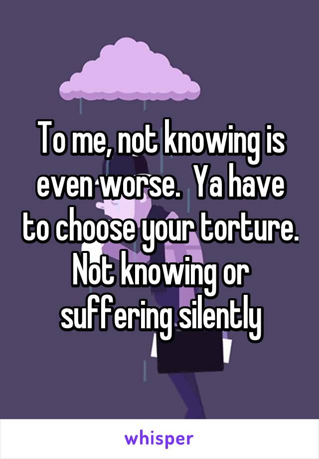 To me, not knowing is even worse.  Ya have to choose your torture. Not knowing or suffering silently