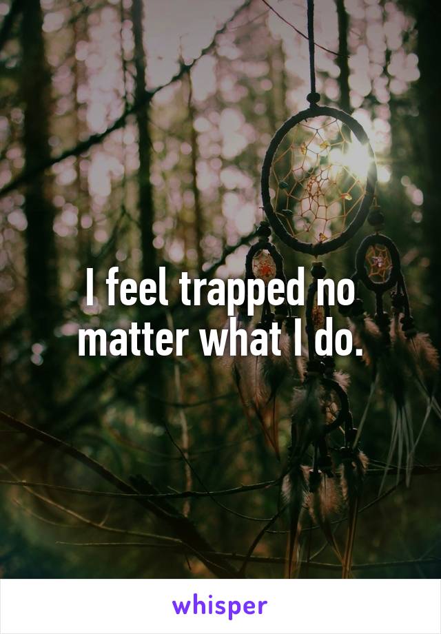 I feel trapped no matter what I do.