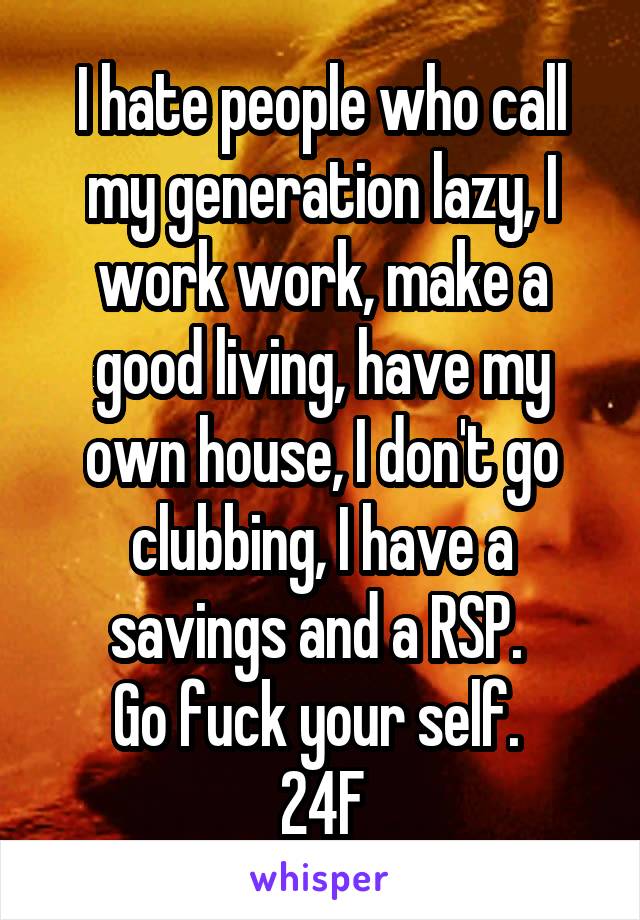 I hate people who call my generation lazy, I work work, make a good living, have my own house, I don't go clubbing, I have a savings and a RSP. 
Go fuck your self. 
24F