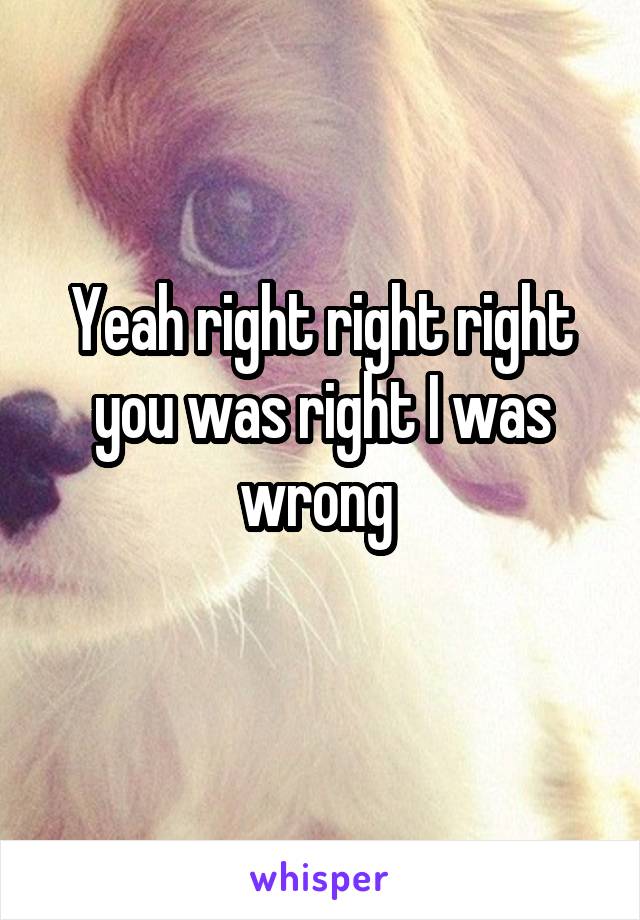 Yeah right right right you was right I was wrong 
