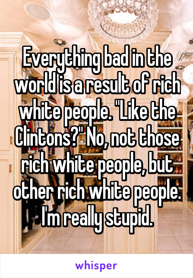 Everything bad in the world is a result of rich white people. "Like the Clintons?" No, not those rich white people, but other rich white people. I'm really stupid.