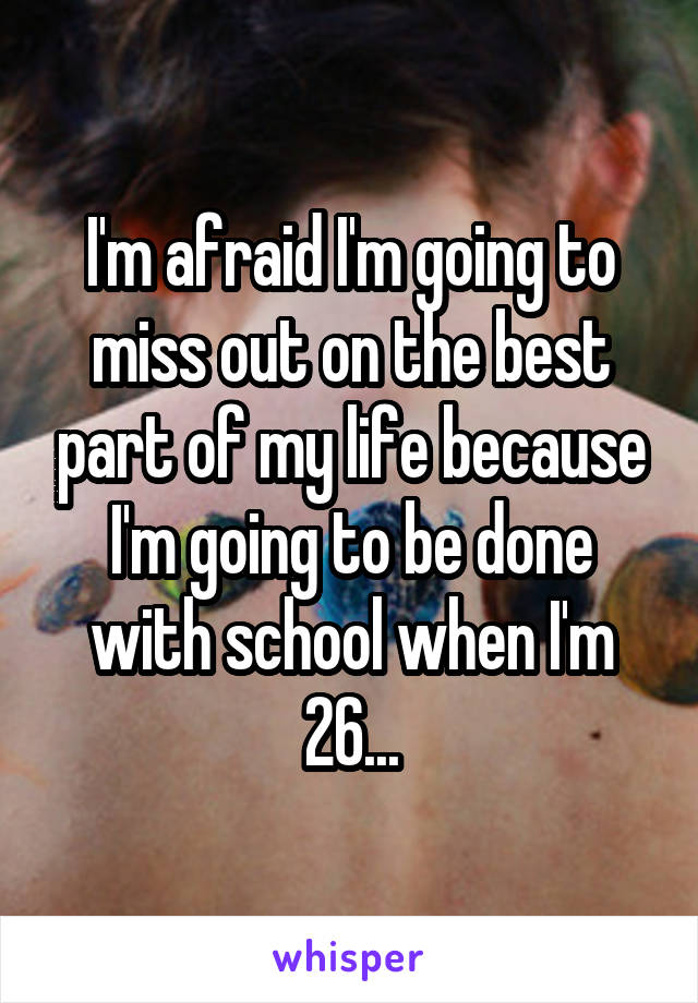 I'm afraid I'm going to miss out on the best part of my life because I'm going to be done with school when I'm 26...