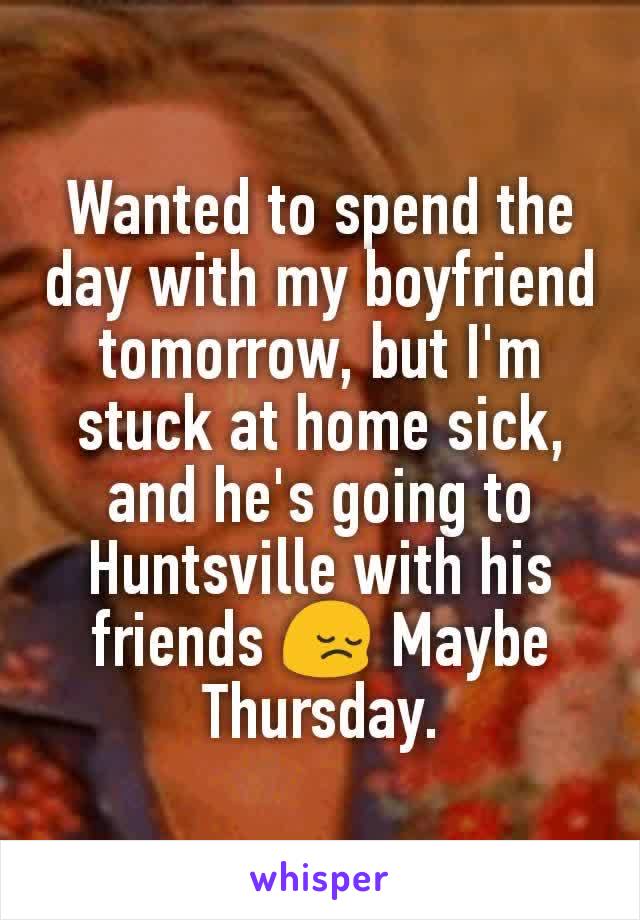 Wanted to spend the day with my boyfriend tomorrow, but I'm stuck at home sick, and he's going to Huntsville with his friends 😔 Maybe Thursday.