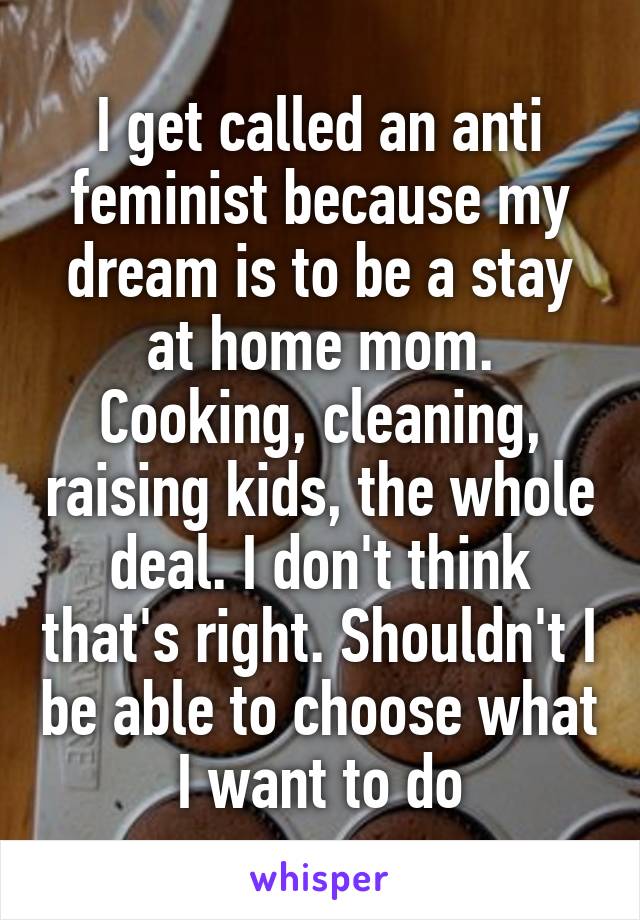 I get called an anti feminist because my dream is to be a stay at home mom. Cooking, cleaning, raising kids, the whole deal. I don't think that's right. Shouldn't I be able to choose what I want to do