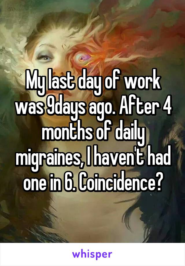 My last day of work was 9days ago. After 4 months of daily migraines, I haven't had one in 6. Coincidence?