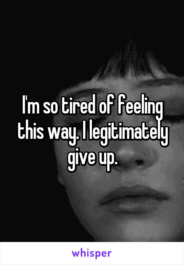 I'm so tired of feeling this way. I legitimately give up.