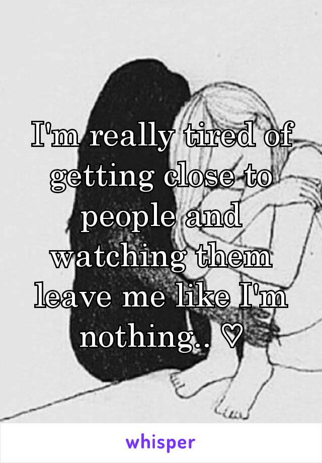 I'm really tired of getting close to people and watching them leave me like I'm nothing.. ♡