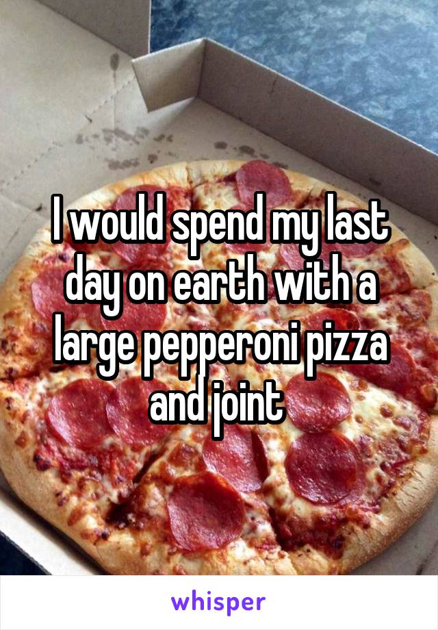 I would spend my last day on earth with a large pepperoni pizza and joint 