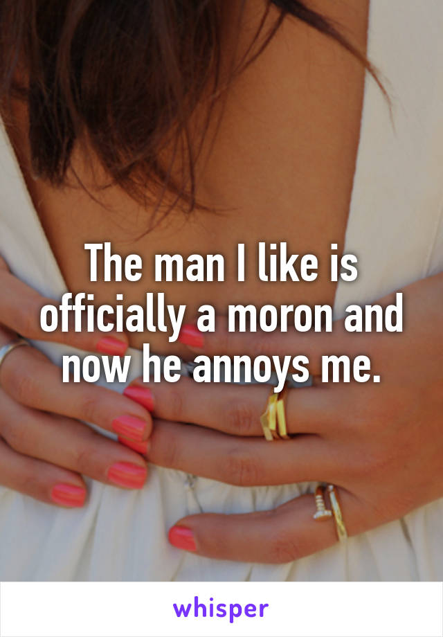 The man I like is officially a moron and now he annoys me.