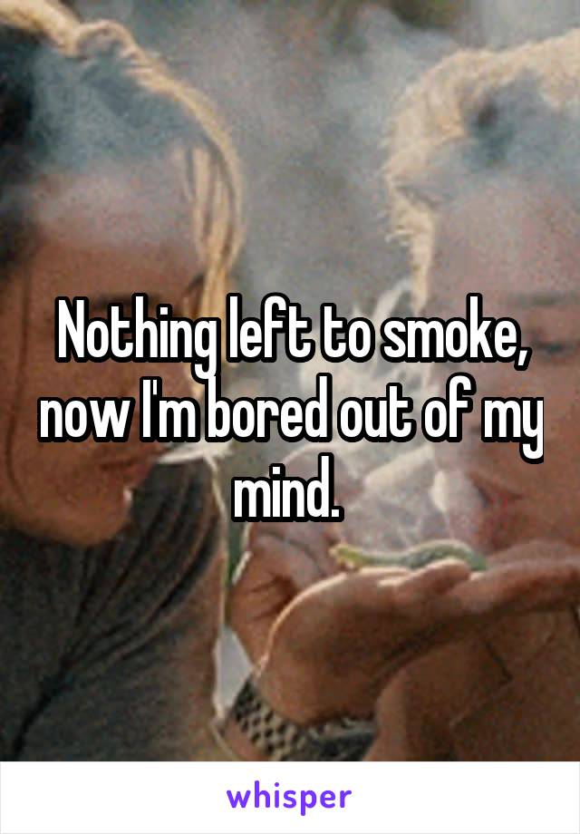 Nothing left to smoke, now I'm bored out of my mind. 